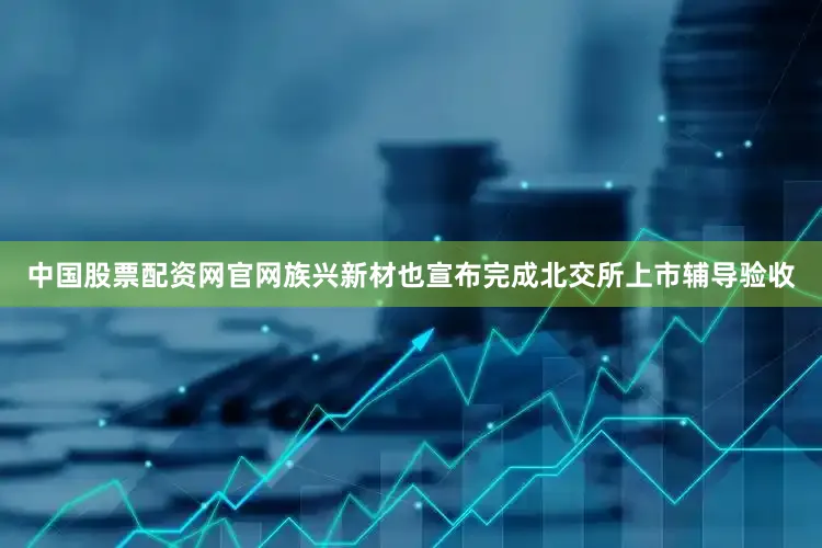 中国股票配资网官网族兴新材也宣布完成北交所上市辅导验收