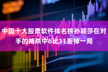 中国十大股票软件排名榜孙颖莎在对手的搏杀中6比11丢掉一局