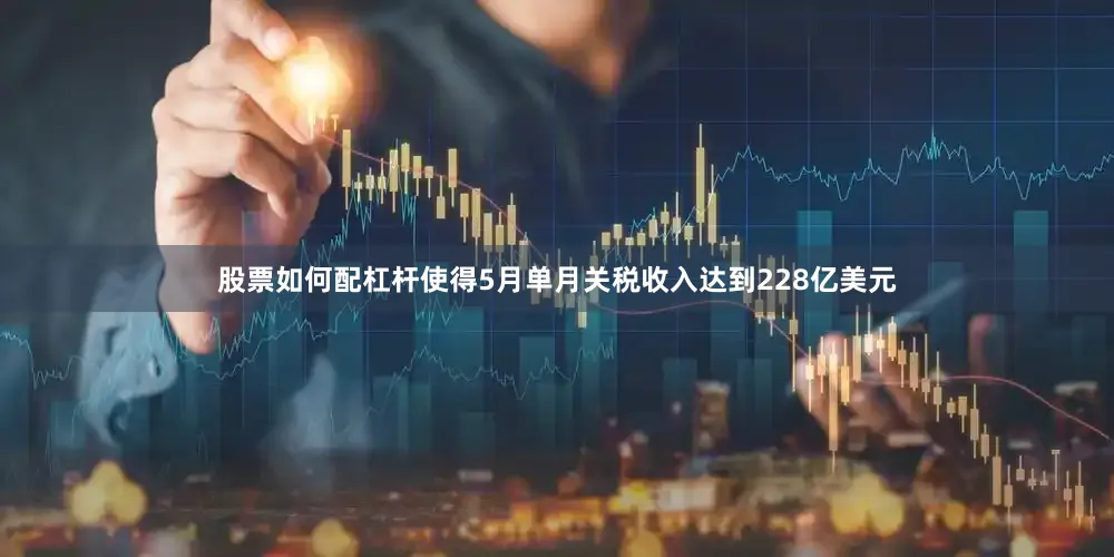 股票如何配杠杆使得5月单月关税收入达到228亿美元