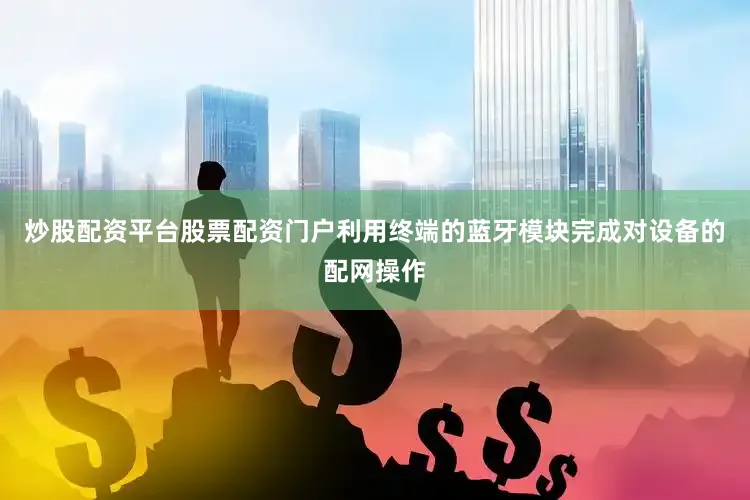炒股配资平台股票配资门户利用终端的蓝牙模块完成对设备的配网操作