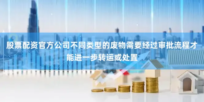 股票配资官方公司不同类型的废物需要经过审批流程才能进一步转运或处置