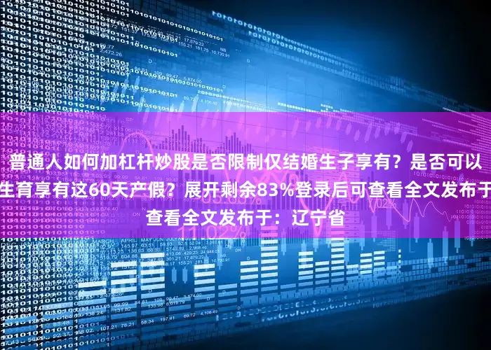 普通人如何加杠杆炒股是否限制仅结婚生子享有？是否可以申请单身生育享有这60天产假？展开剩余83%登录后可查看全文发布于：辽宁省