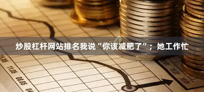 炒股杠杆网站排名我说“你该减肥了”；她工作忙