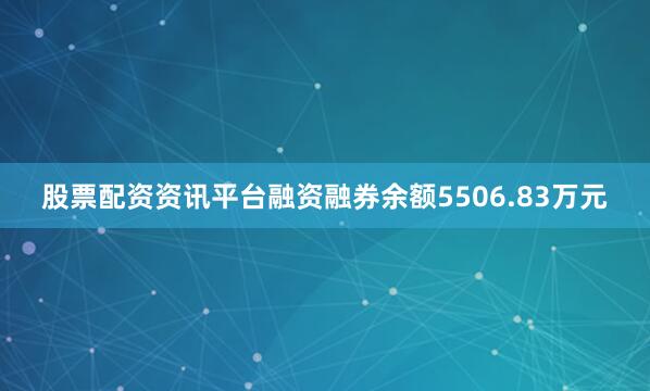 股票配资资讯平台融资融券余额5506.83万元
