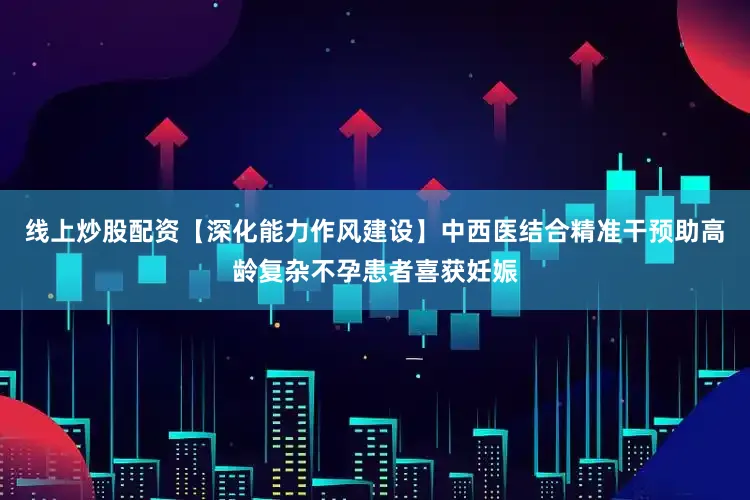 线上炒股配资【深化能力作风建设】中西医结合精准干预助高龄复杂不孕患者喜获妊娠