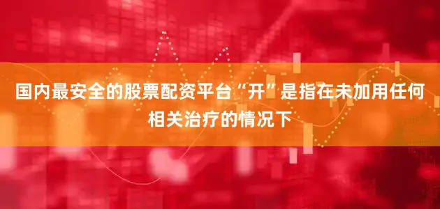 国内最安全的股票配资平台“开”是指在未加用任何相关治疗的情况下