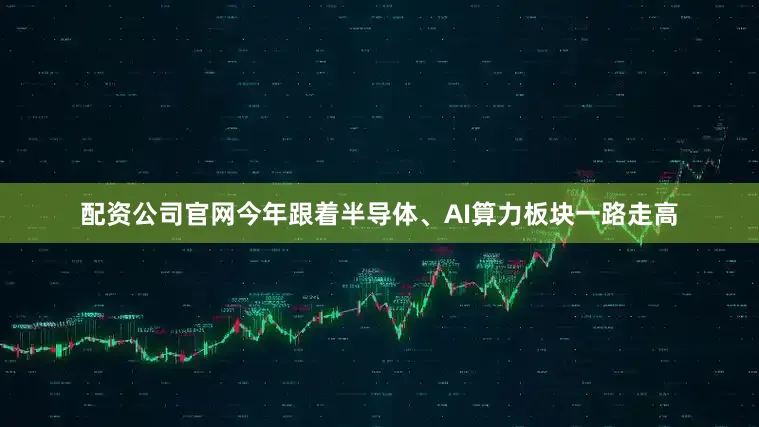 配资公司官网今年跟着半导体、AI算力板块一路走高