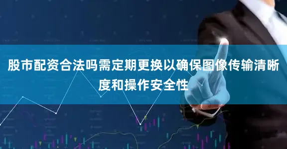 股市配资合法吗需定期更换以确保图像传输清晰度和操作安全性