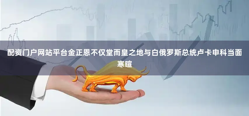 配资门户网站平台金正恩不仅堂而皇之地与白俄罗斯总统卢卡申科当面寒暄